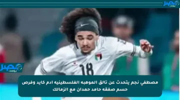 مصطفى نجم يتحدث عن تألق الموهبة الفلسطينية آدم كايد وفرص حسم صفقة حامد حمدان مع الزمالك